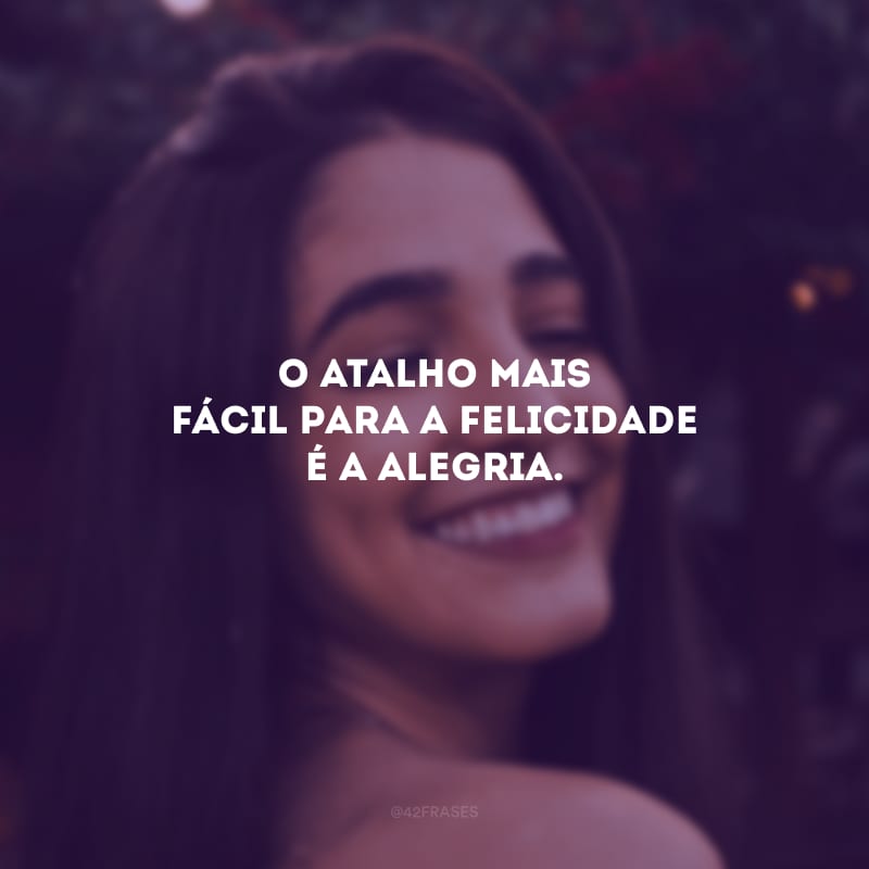 O atalho mais fácil para a felicidade é a alegria.