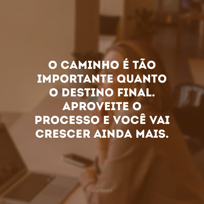 O caminho é tão importante quanto o destino final. Aproveite o processo e você vai crescer ainda mais.
