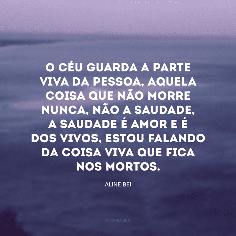 O céu guarda a parte viva da pessoa, aquela coisa que não morre nunca, não a saudade, a saudade é amor e é dos vivos, estou falando da coisa viva que fica nos mortos.

