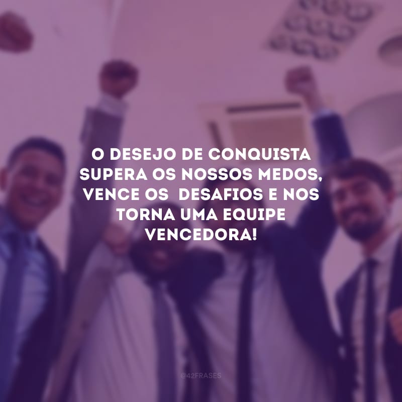 O desejo de conquista supera os nossos medos, vence os  desafios e nos torna uma equipe vencedora!