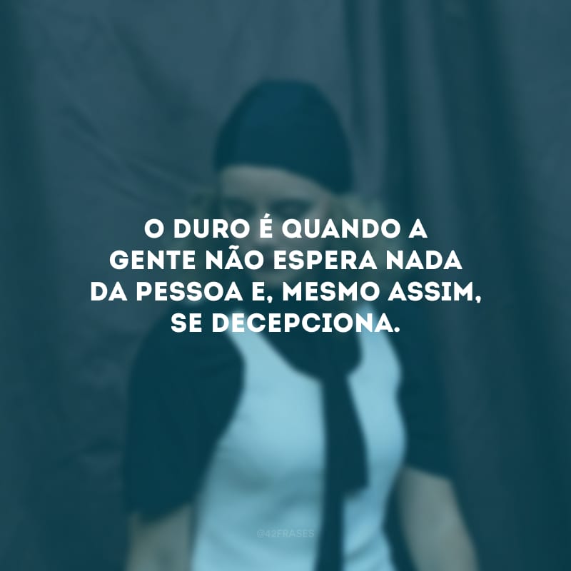 O duro é quando a gente não espera nada da pessoa e, mesmo assim, se decepciona.