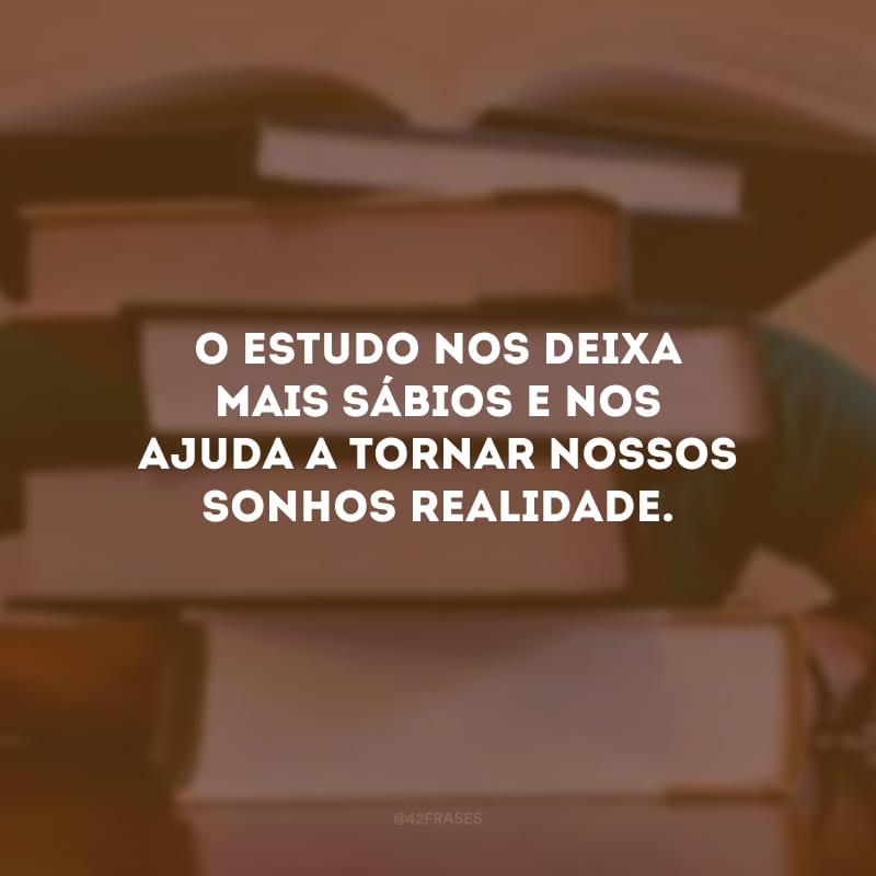 O estudo nos deixa mais sábios e nos ajuda a tornar nossos sonhos realidade.