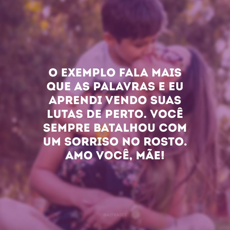 O exemplo fala mais que as palavras e eu aprendi vendo suas lutas de perto. Você sempre batalhou com um sorriso no rosto. Amo você, mãe!