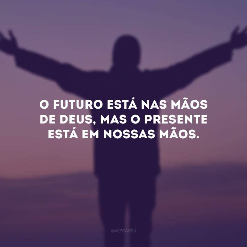 O futuro está nas mãos de Deus, mas o presente está em nossas mãos.
