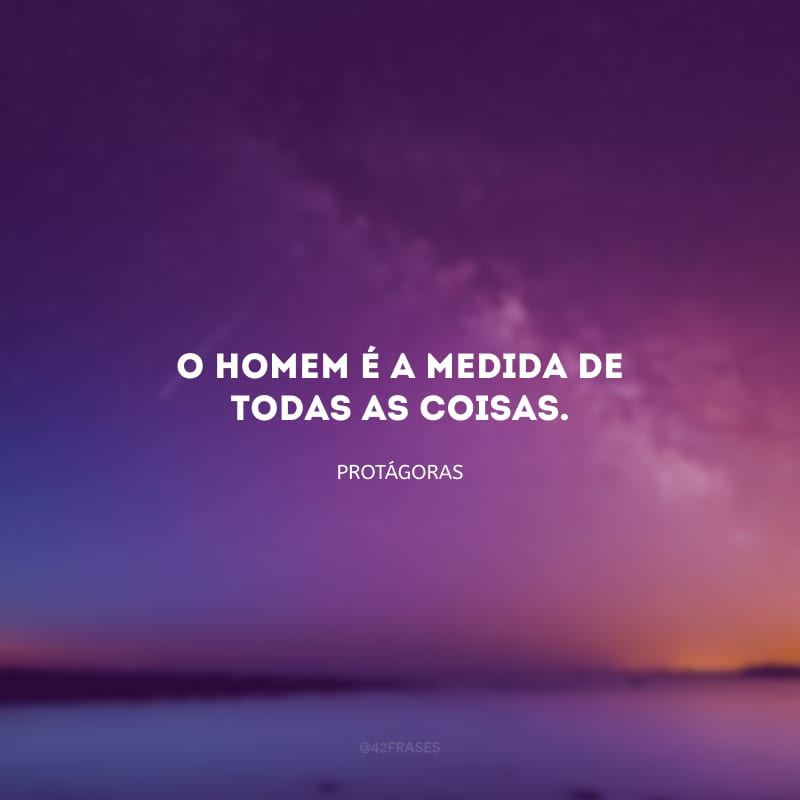 O homem é a medida de todas as coisas. 