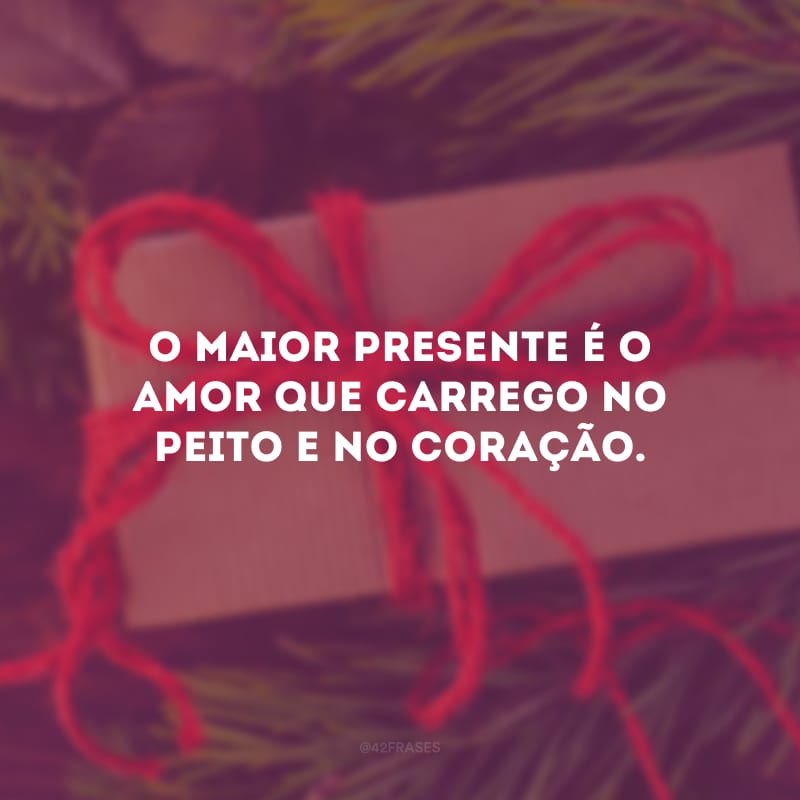 O maior presente é o amor que carrego no peito e no coração.