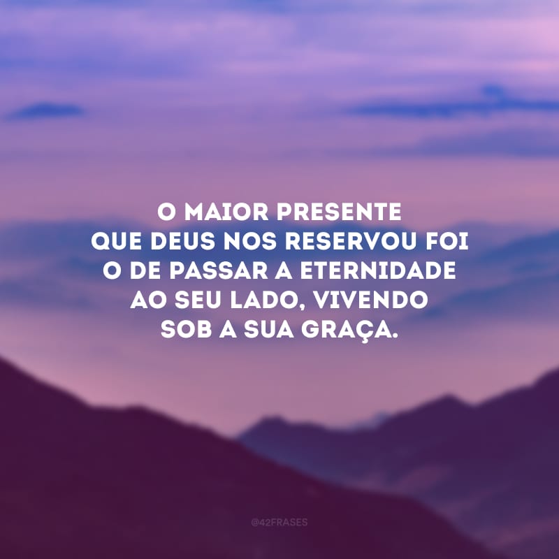 O maior presente que Deus nos reservou foi o de passar a eternidade ao seu lado, vivendo sob a sua graça.