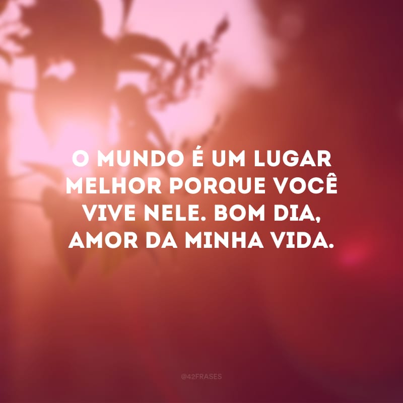 O mundo é um lugar melhor porque você vive nele. Bom dia, amor da minha vida.
