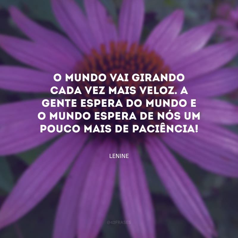 O mundo vai girando cada vez mais veloz. A gente espera do mundo e o mundo espera de nós um pouco mais de paciência! 