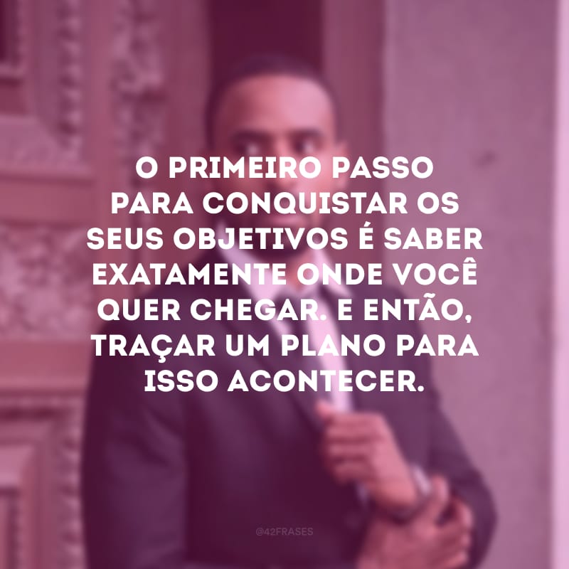 O primeiro passo para conquistar os seus objetivos é saber exatamente onde você quer chegar. E então, traçar um plano para isso acontecer.
