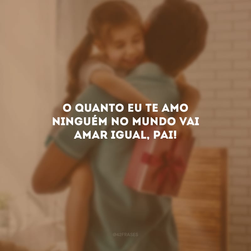 O quanto eu te amo ninguém no mundo vai amar igual, pai!