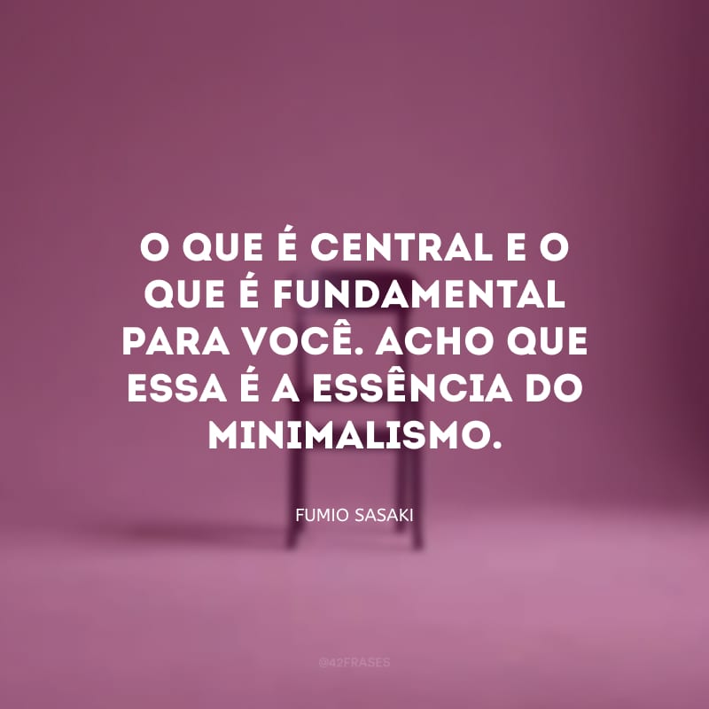 O que é central e o que é fundamental para você. Acho que essa é a essência do minimalismo.