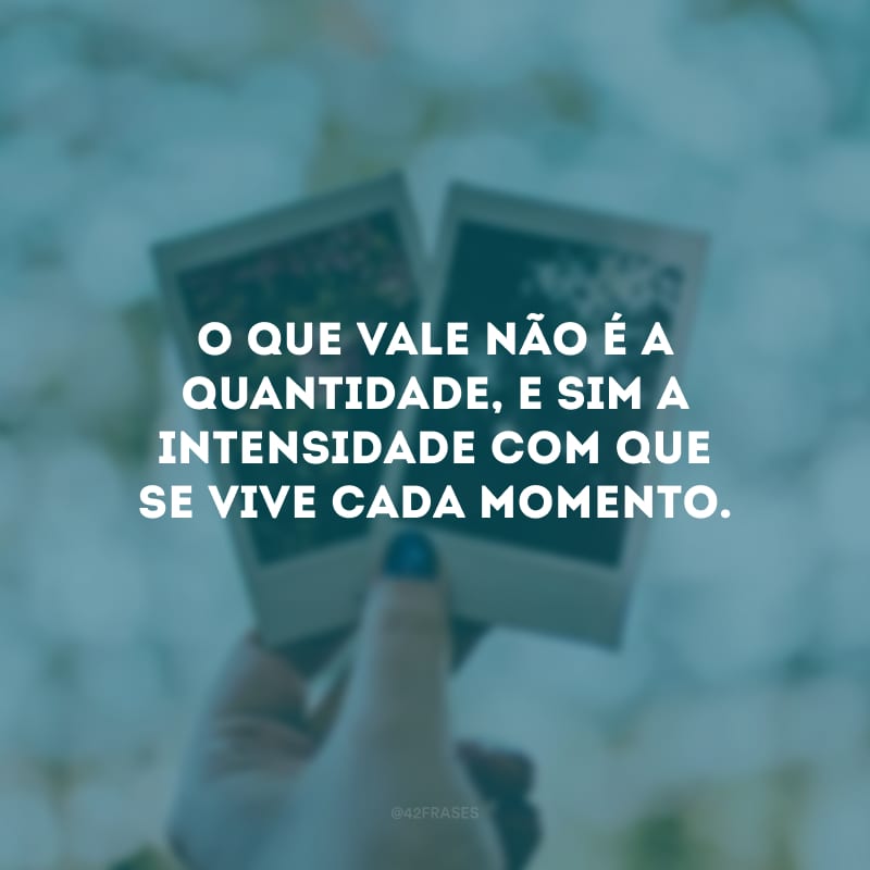 O que vale não é a quantidade, e sim a intensidade com que se vive cada momento.