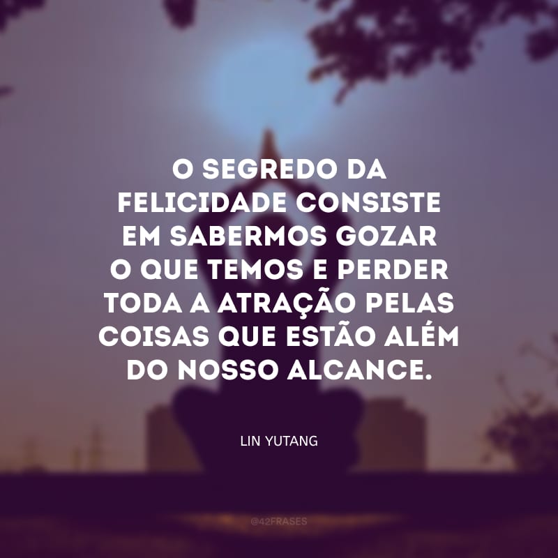 O segredo da felicidade consiste em sabermos gozar o que temos e perder toda a atração pelas coisas que estão além do nosso alcance.