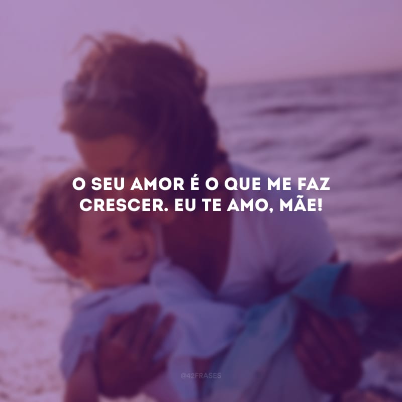 O seu amor é o que me faz crescer. Eu te amo, mãe!