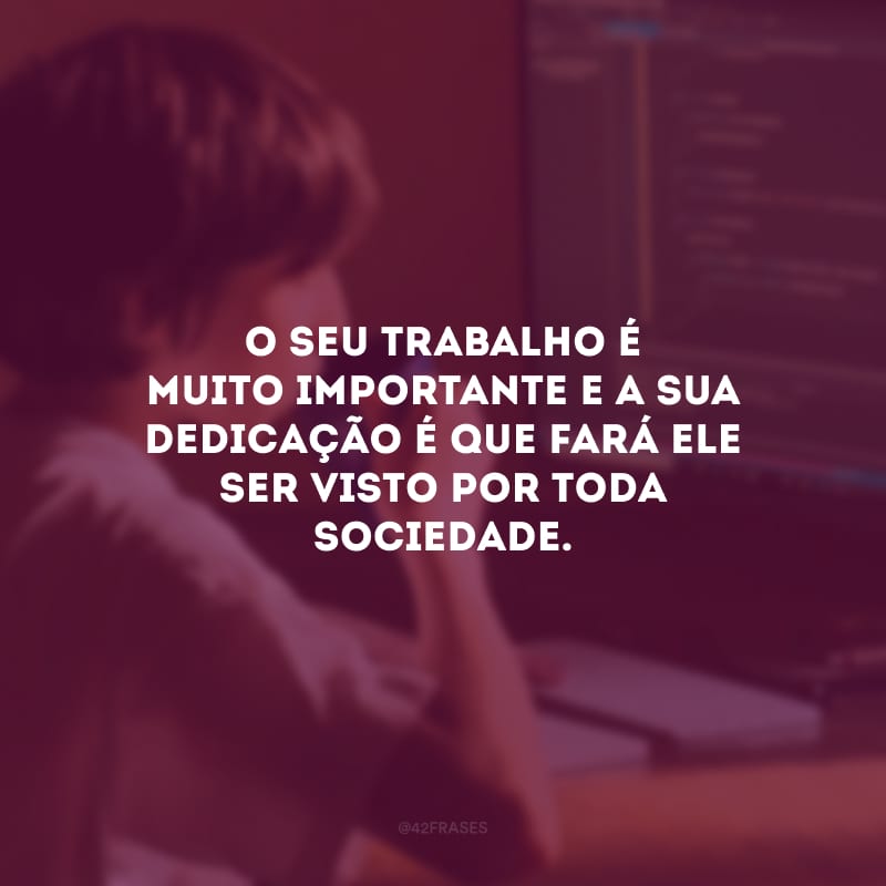 O seu trabalho é muito importante e a sua dedicação é que fará ele ser visto por toda sociedade.