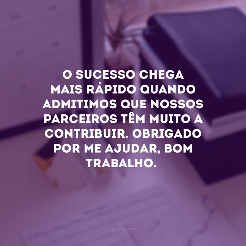 O sucesso chega mais rápido quando admitimos que nossos parceiros têm muito a contribuir. Obrigado por me ajudar, bom trabalho.