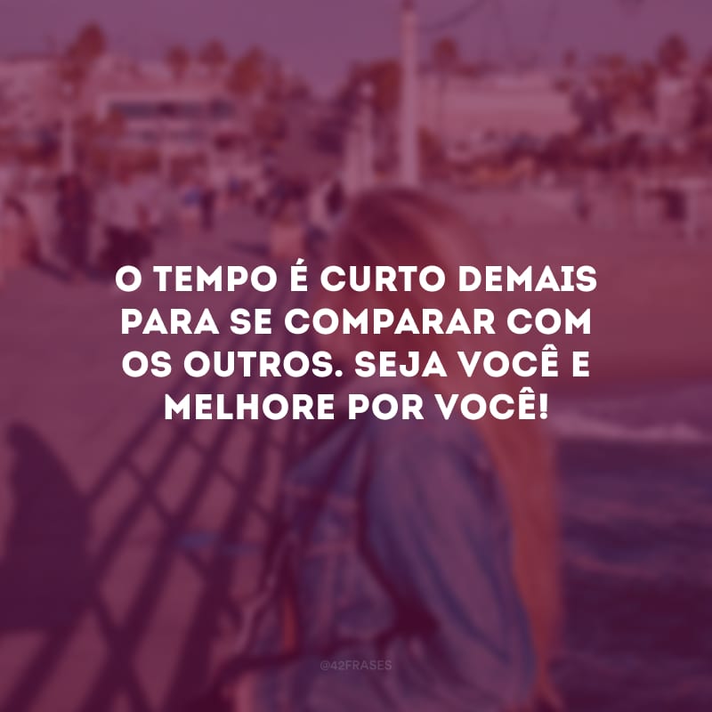 O tempo é curto demais para se comparar com os outros. Seja você e melhore por você!