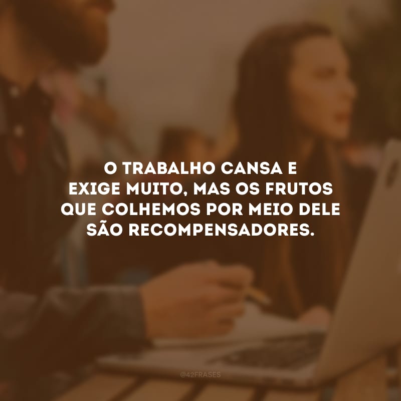 O trabalho cansa e exige muito, mas os frutos que colhemos por meio dele são recompensadores.