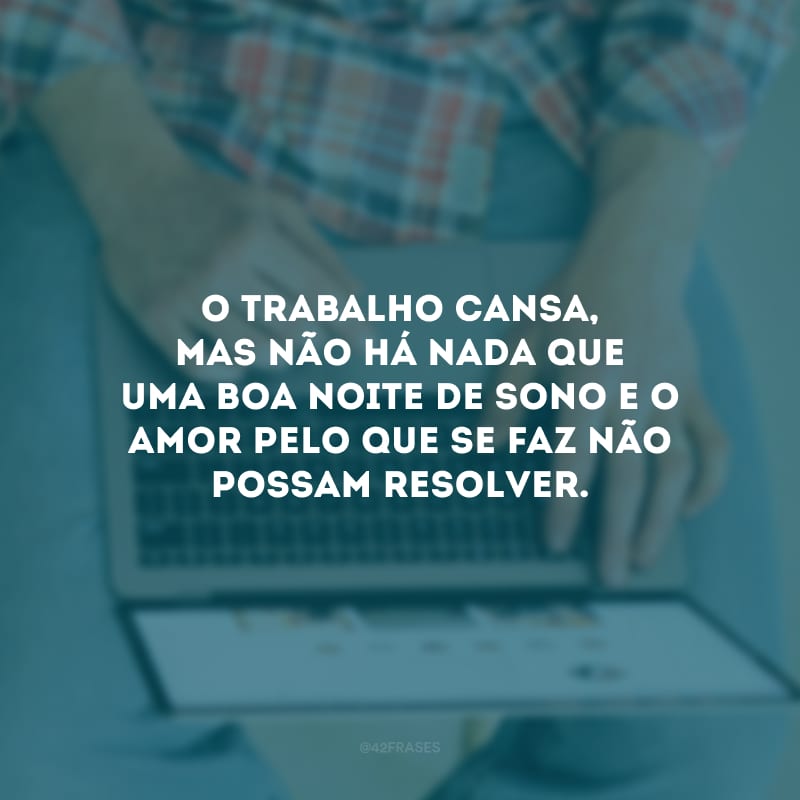 O trabalho cansa, mas não há nada que uma boa noite de sono e o amor pelo que se faz não possam resolver.