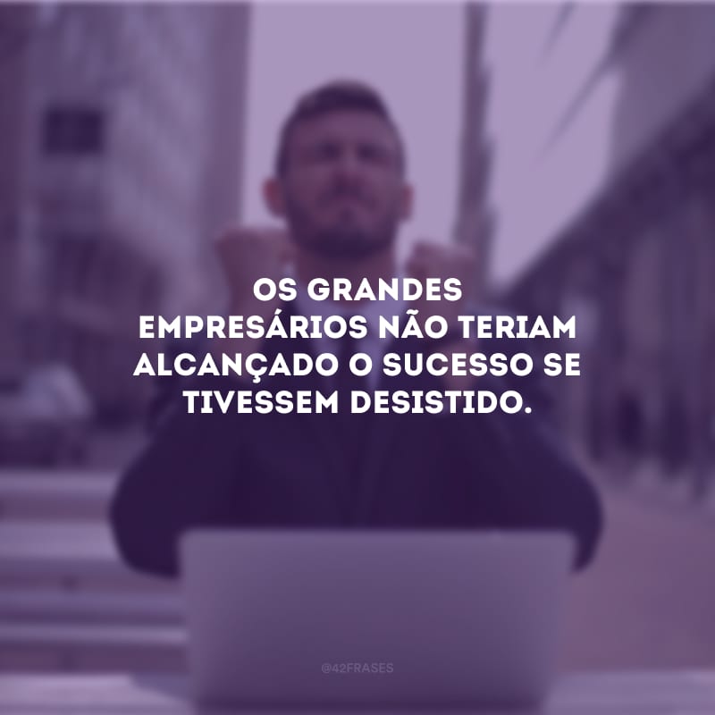 Os grandes empresários não teriam alcançado o sucesso se tivessem desistido.