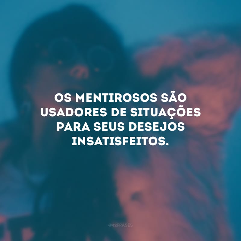 Os mentirosos são usadores de situações para seus desejos insatisfeitos.