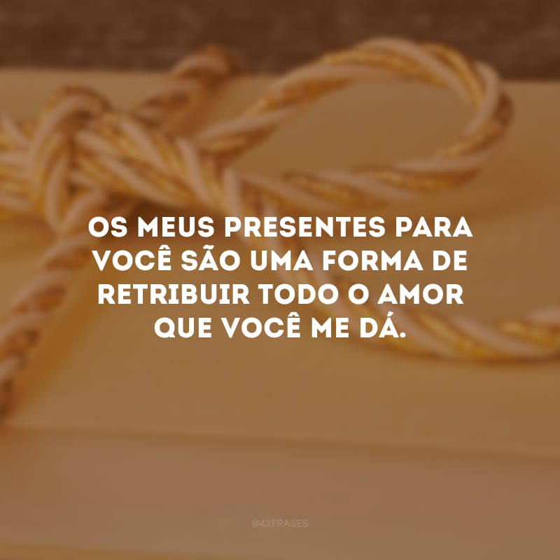 Os meus presentes para você são uma forma de retribuir todo o amor que você me dá. 