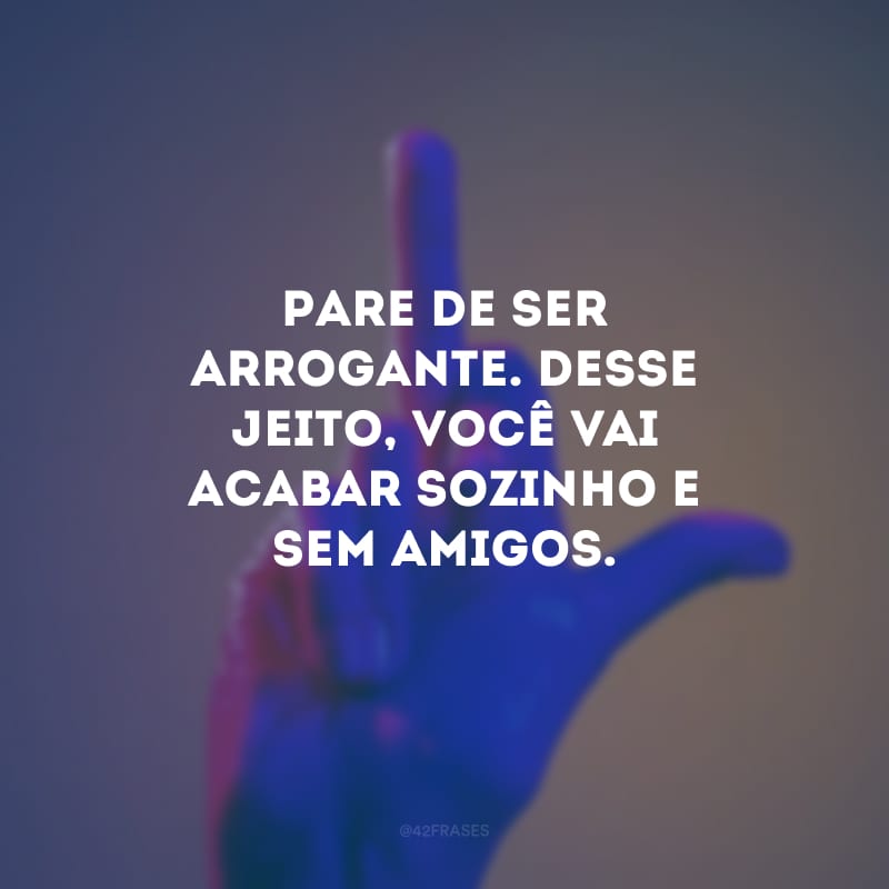 Pare de ser arrogante. Desse jeito, você vai acabar sozinho e sem amigos.