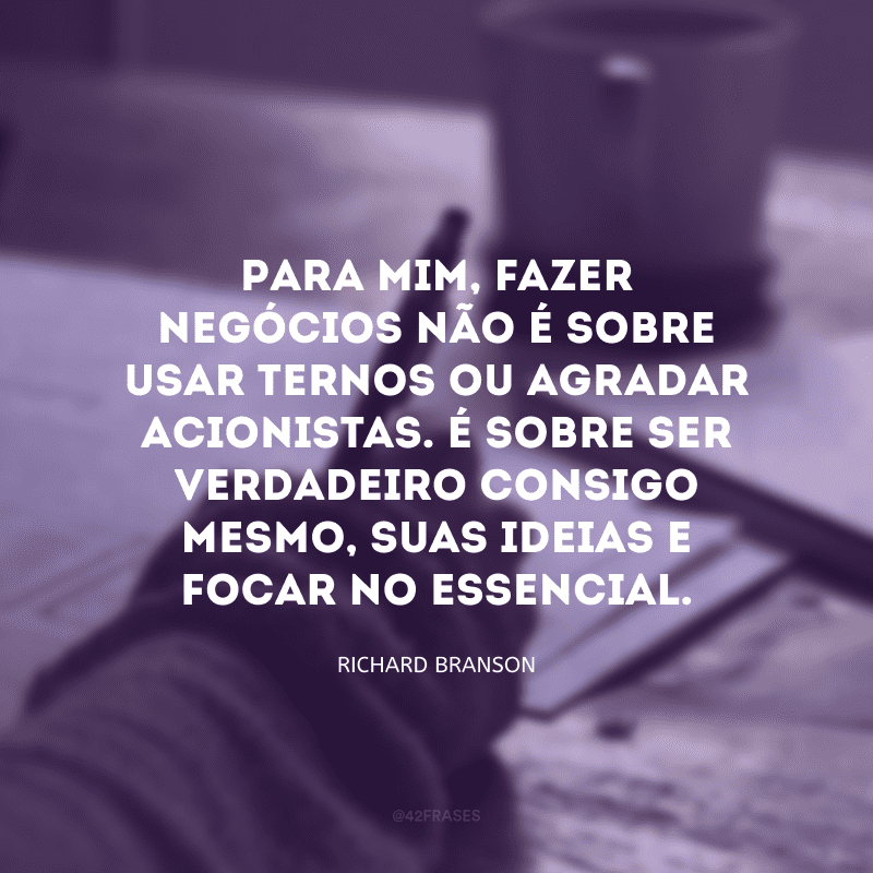 Para mim, fazer negócios não é sobre usar ternos ou agradar acionistas. É sobre ser verdadeiro consigo mesmo, suas ideias e focar no essencial. 
