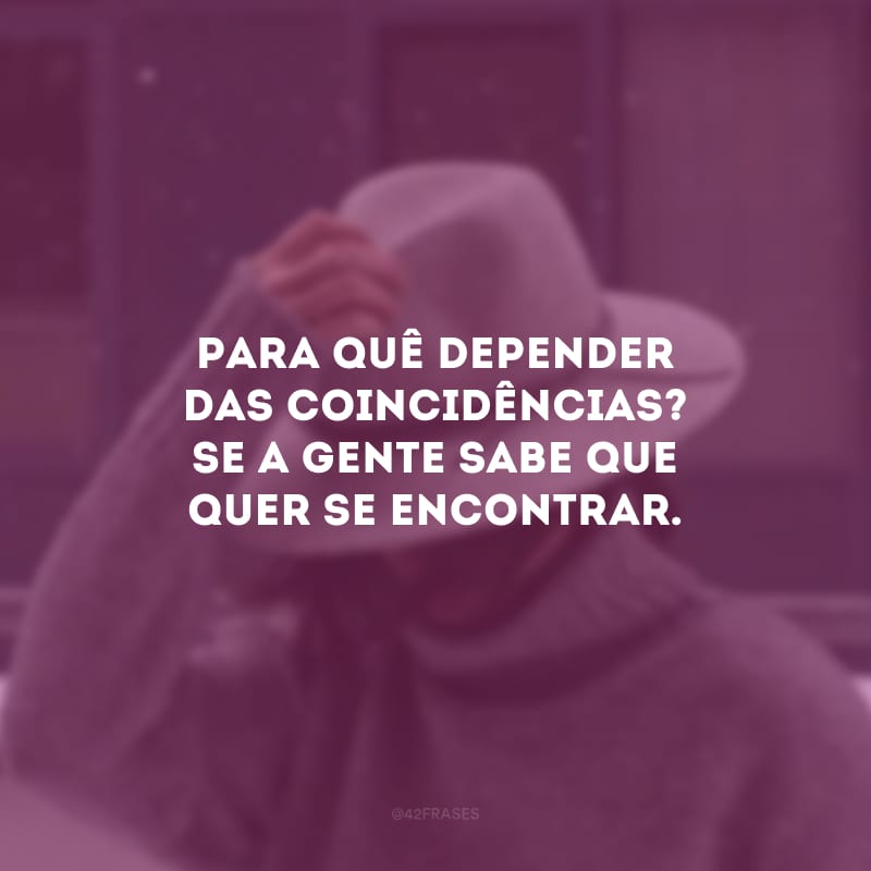 Para quê depender das coincidências? Se a gente sabe que quer se encontrar. 