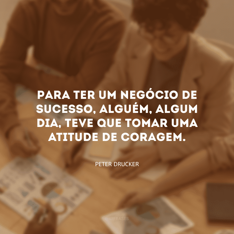 Para ter um negócio de sucesso, alguém, algum dia, teve que tomar uma atitude de coragem. 
