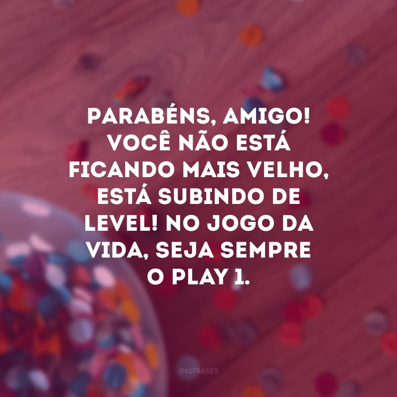 Parabéns, amigo! Você não está ficando mais velho, está subindo de level! No jogo da vida, seja sempre o play 1.