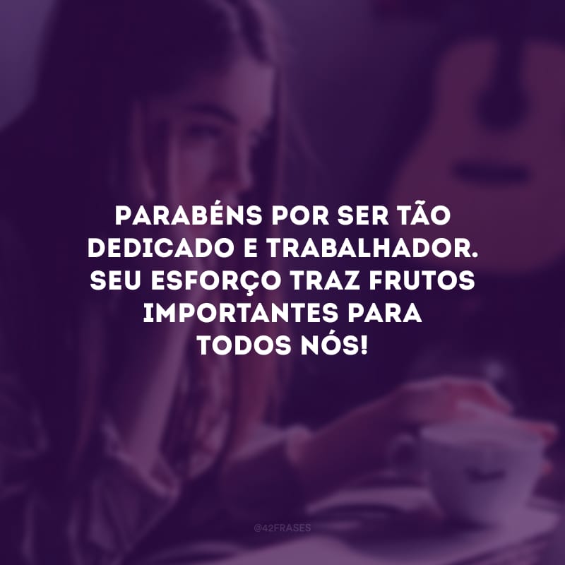 Parabéns por ser tão dedicado e trabalhador. Seu esforço traz frutos importantes para todos nós!