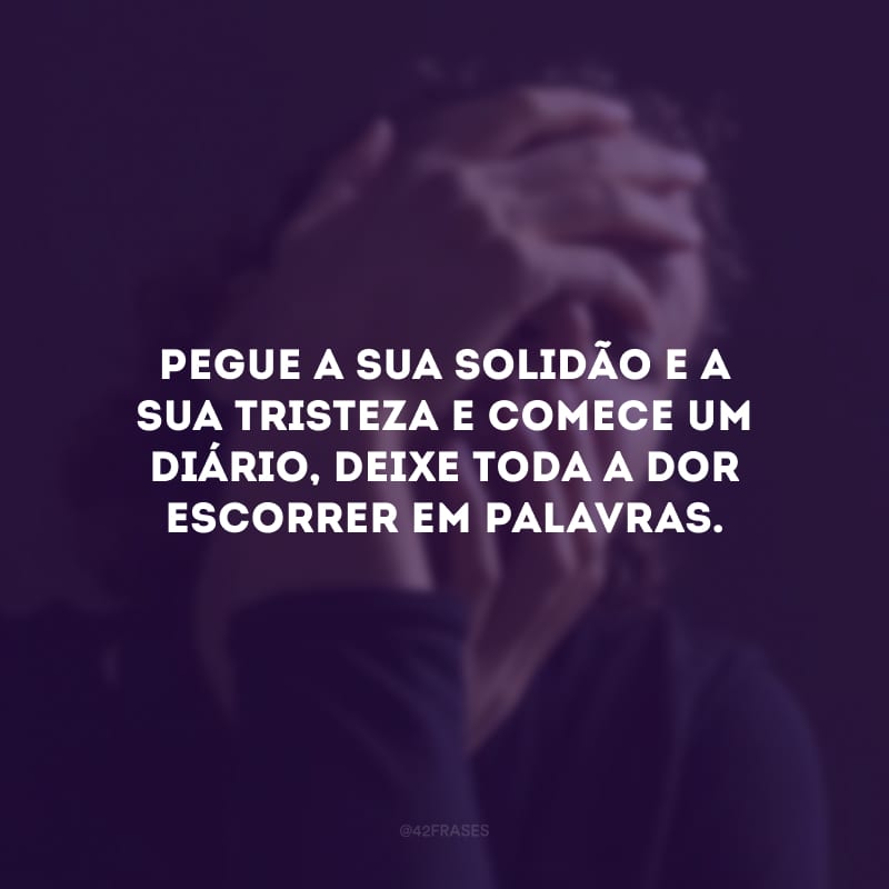 Pegue a sua solidão e a sua tristeza e comece um diário, deixe toda a dor escorrer em palavras.