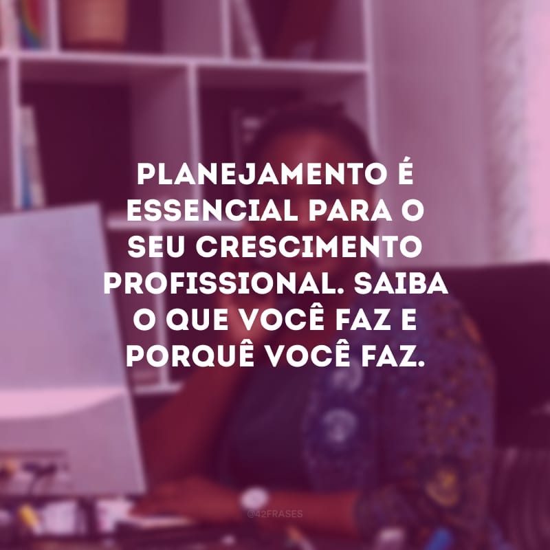 Planejamento é essencial para o seu crescimento profissional. Saiba o que você faz e porquê você faz.
