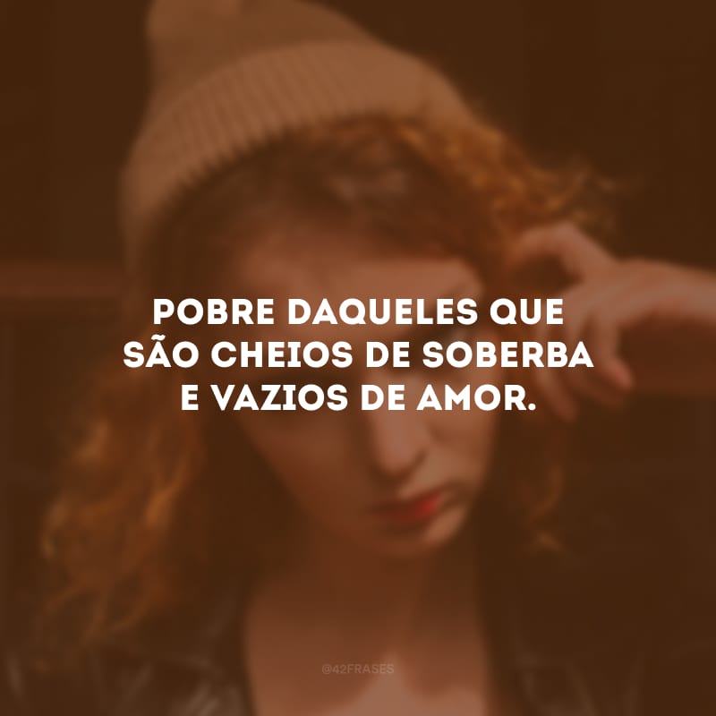 Pobre daqueles que são cheios de soberba e vazios de amor.