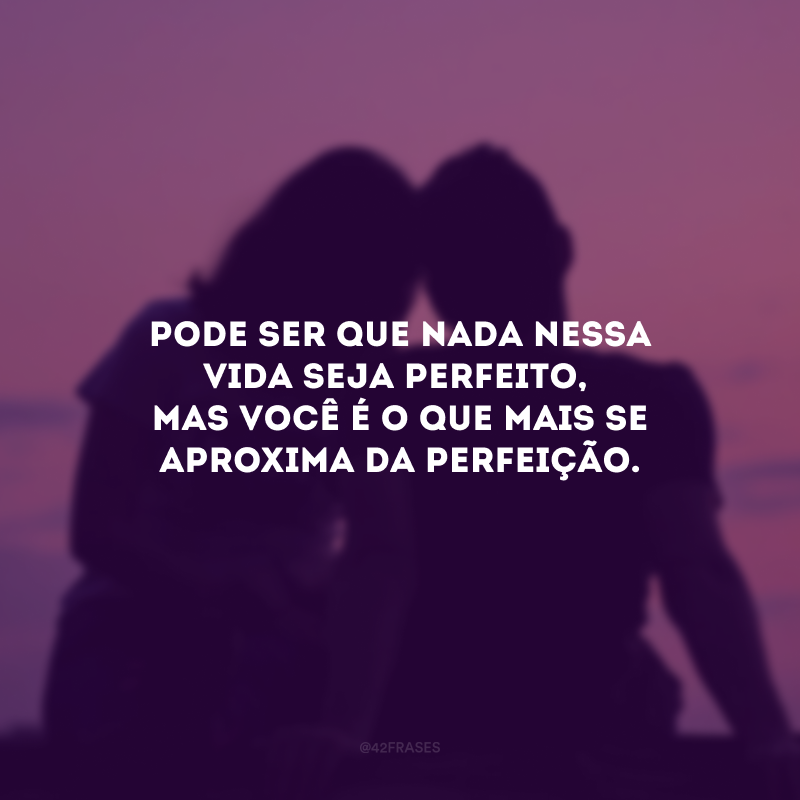 Pode ser que nada nessa vida seja perfeito, mas você é o que mais se aproxima da perfeição.