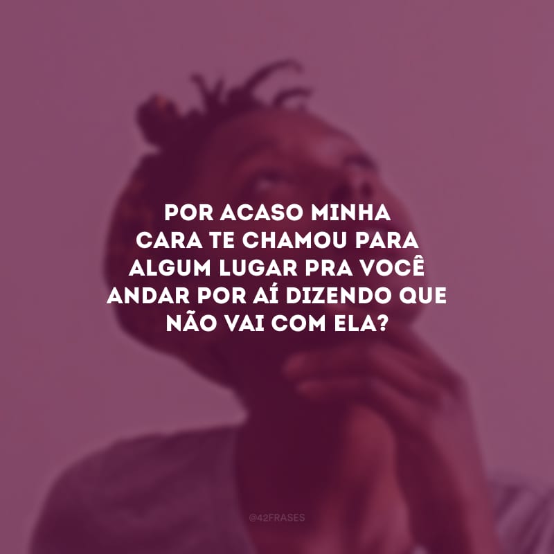 Por acaso minha cara te chamou para algum lugar pra você andar por aí dizendo que não vai com ela?