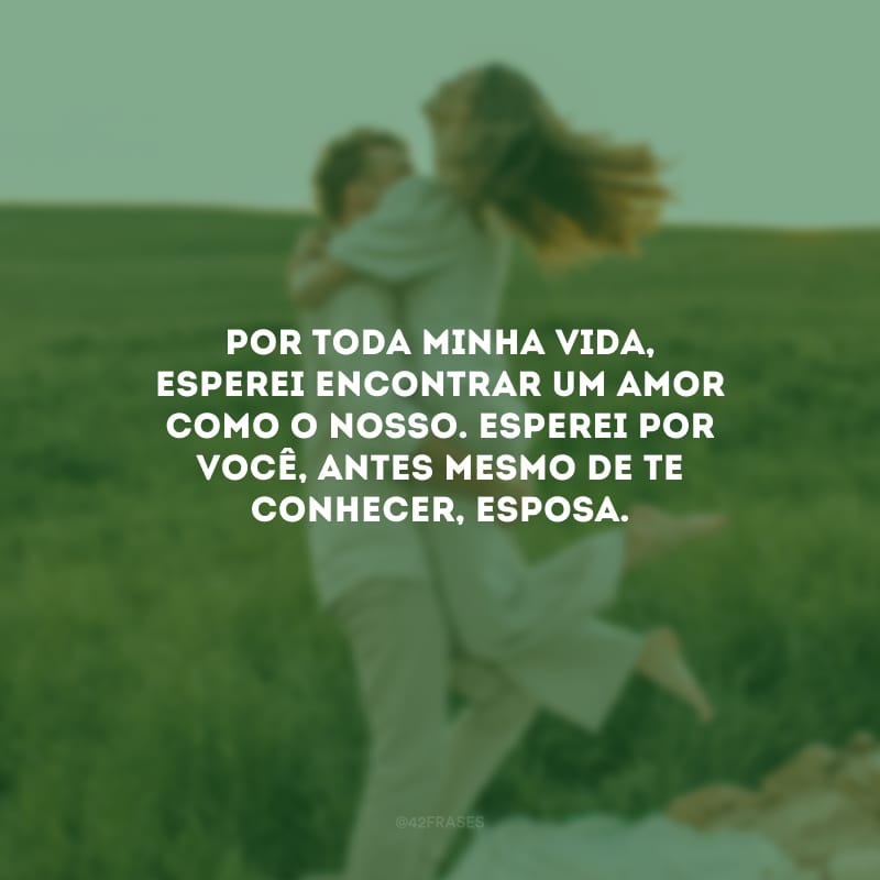 Por toda minha vida, esperei encontrar um amor como o nosso. Esperei por você, antes mesmo de te conhecer, esposa.