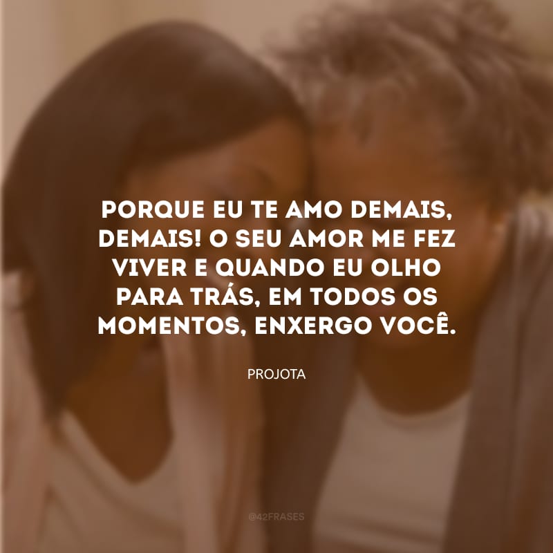 Porque eu te amo demais, demais! O seu amor me fez viver e quando eu olho para trás, em todos os momentos, enxergo você.