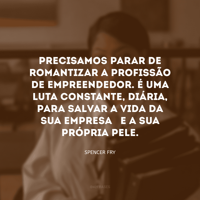 Precisamos parar de romantizar a profissão de empreendedor. É uma luta constante, diária, para salvar a vida da sua empresa – e a sua própria pele. 
