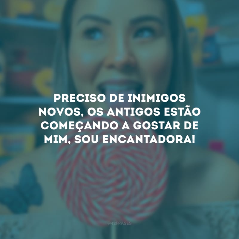 Preciso de inimigos novos, os antigos estão começando a gostar de mim, sou encantadora!