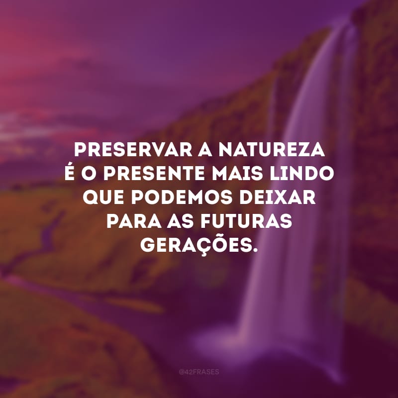 Preservar a natureza é o presente mais lindo que podemos deixar para as futuras gerações.