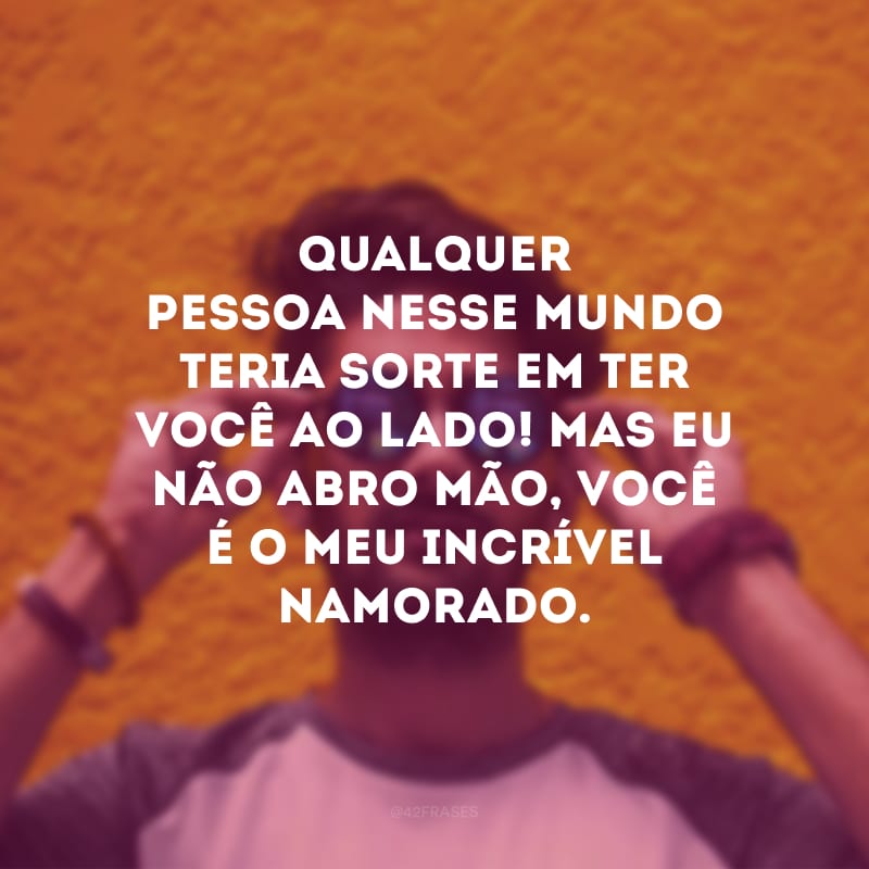 Qualquer pessoa nesse mundo teria sorte em ter você ao lado! Mas eu não abro mão, você é o meu incrível namorado.