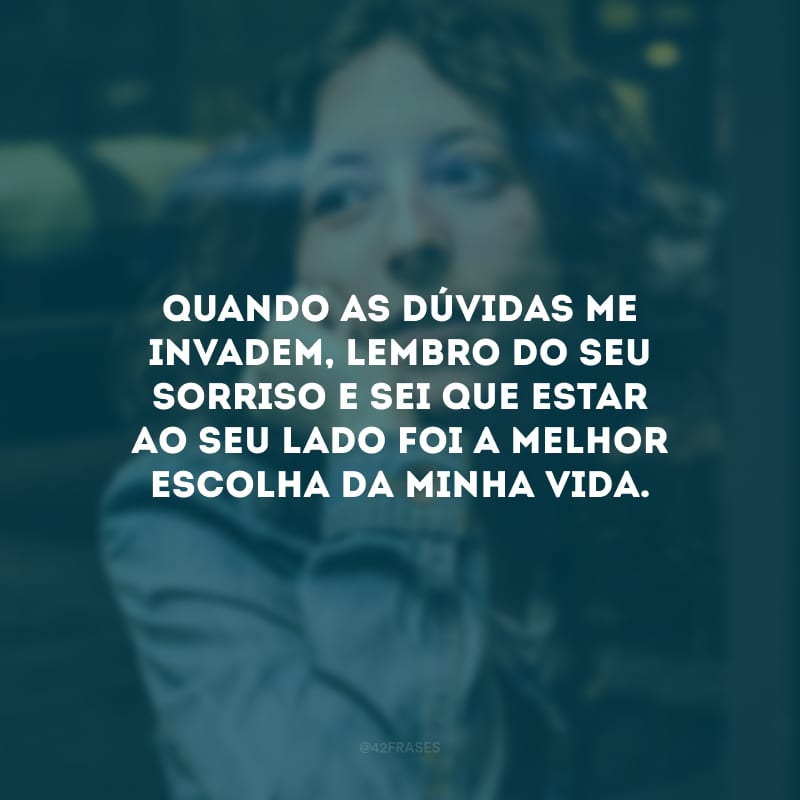 Quando as dúvidas me invadem, lembro do seu sorriso e sei que estar ao seu lado foi a melhor escolha da minha vida.