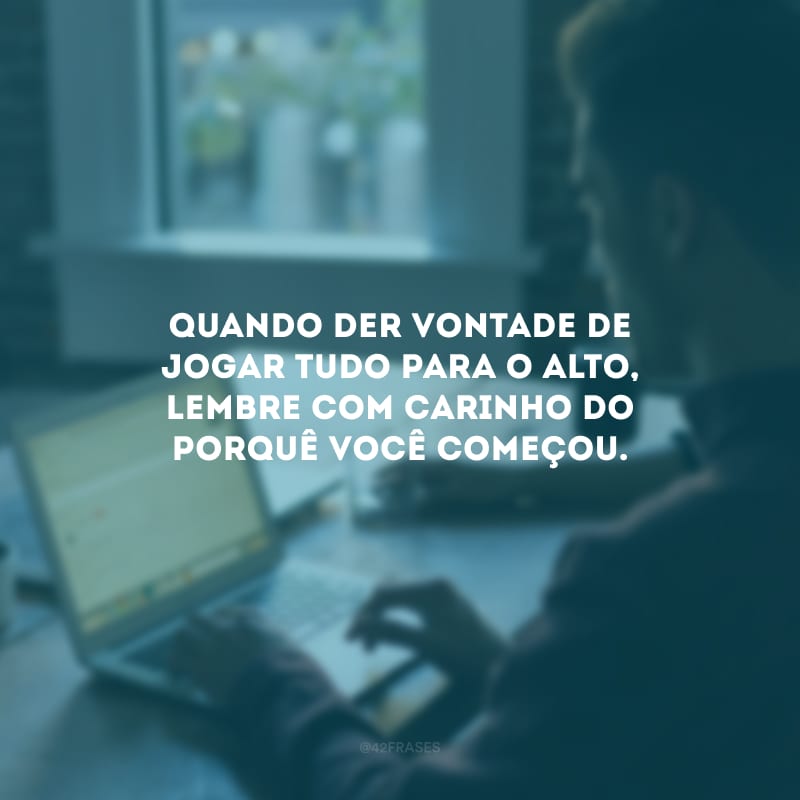 Quando der vontade de jogar tudo para o alto, lembre com carinho do porquê você começou.