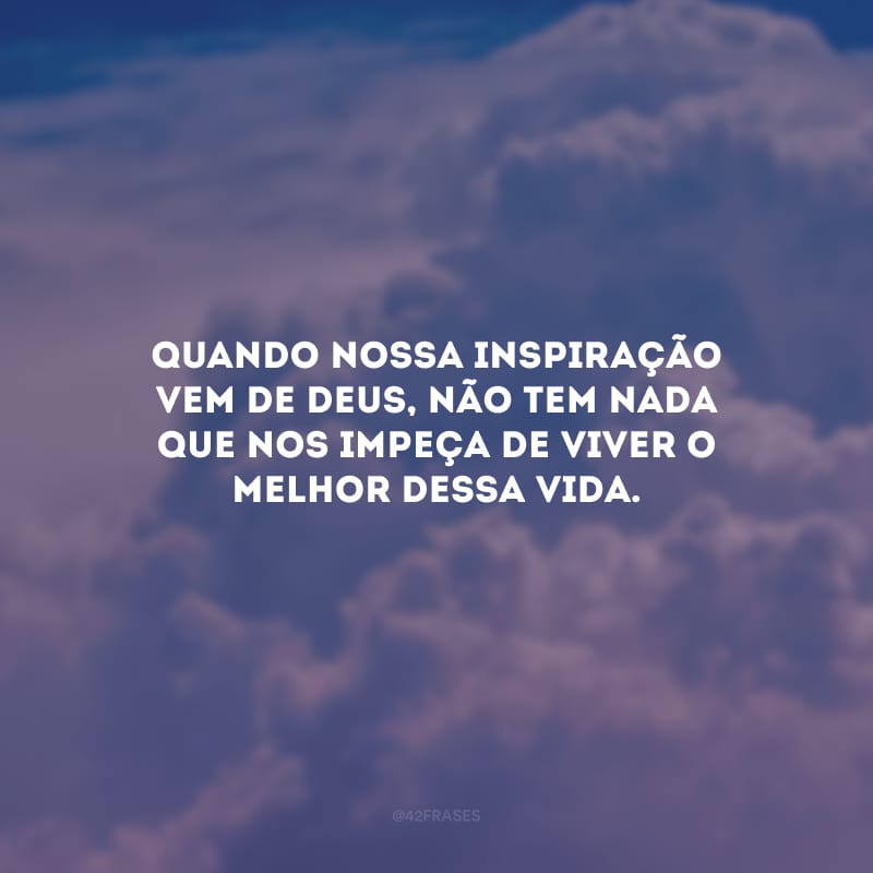 Quando nossa inspiração vem de Deus, não tem nada que nos impeça de viver o melhor dessa vida.