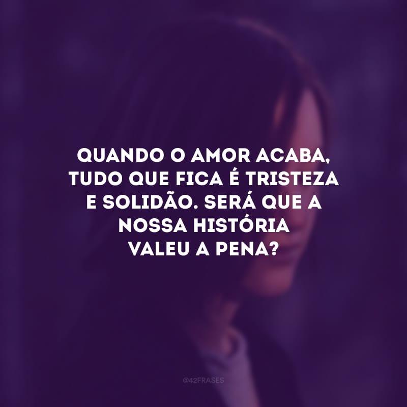 Quando o amor acaba, tudo que fica é tristeza e solidão. Será que a nossa história valeu a pena?