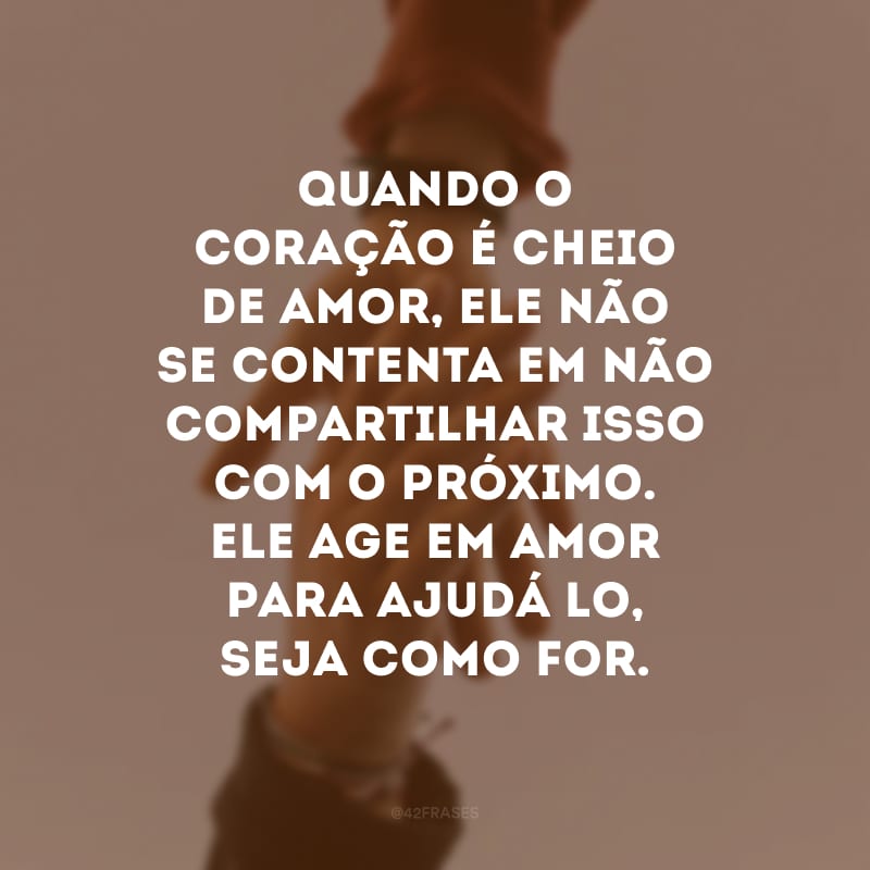 Quando o coração é cheio de amor, ele não se contenta em não compartilhar isso com o próximo. Ele age em amor para ajudá-lo, seja como for.