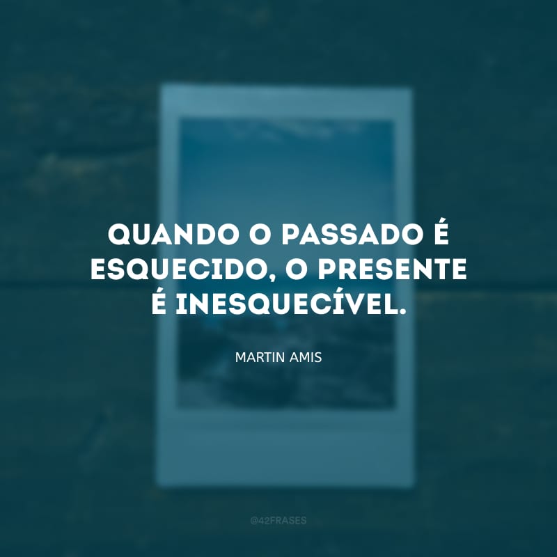 Quando o passado é esquecido, o presente é inesquecível.